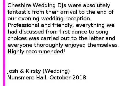 Nunsmere DJ Review 2018 - Cheshire DJs were absolutely fantastic from their arrival to the end of our evening wedding reception. Professional and friendly, everything we had discussed from first dance to song choices was carried out to the letter and everyone thoroughly enjoyed themselves. Highly recommended